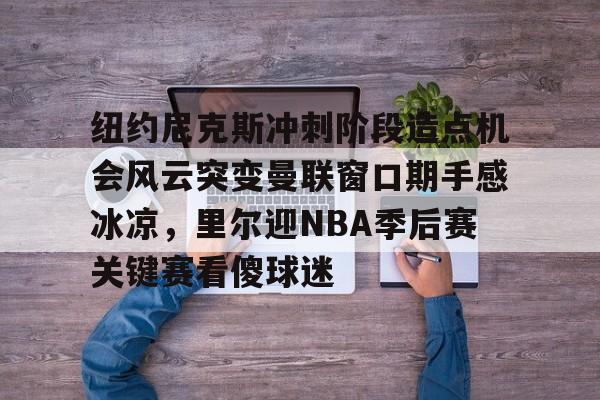 纽约尼克斯冲刺阶段造点机会风云突变曼联窗口期手感冰凉，里尔迎NBA季后赛关键赛看傻球迷